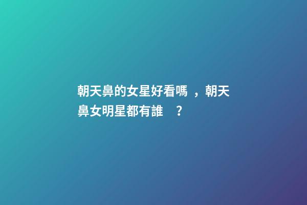 朝天鼻的女星好看嗎，朝天鼻女明星都有誰？